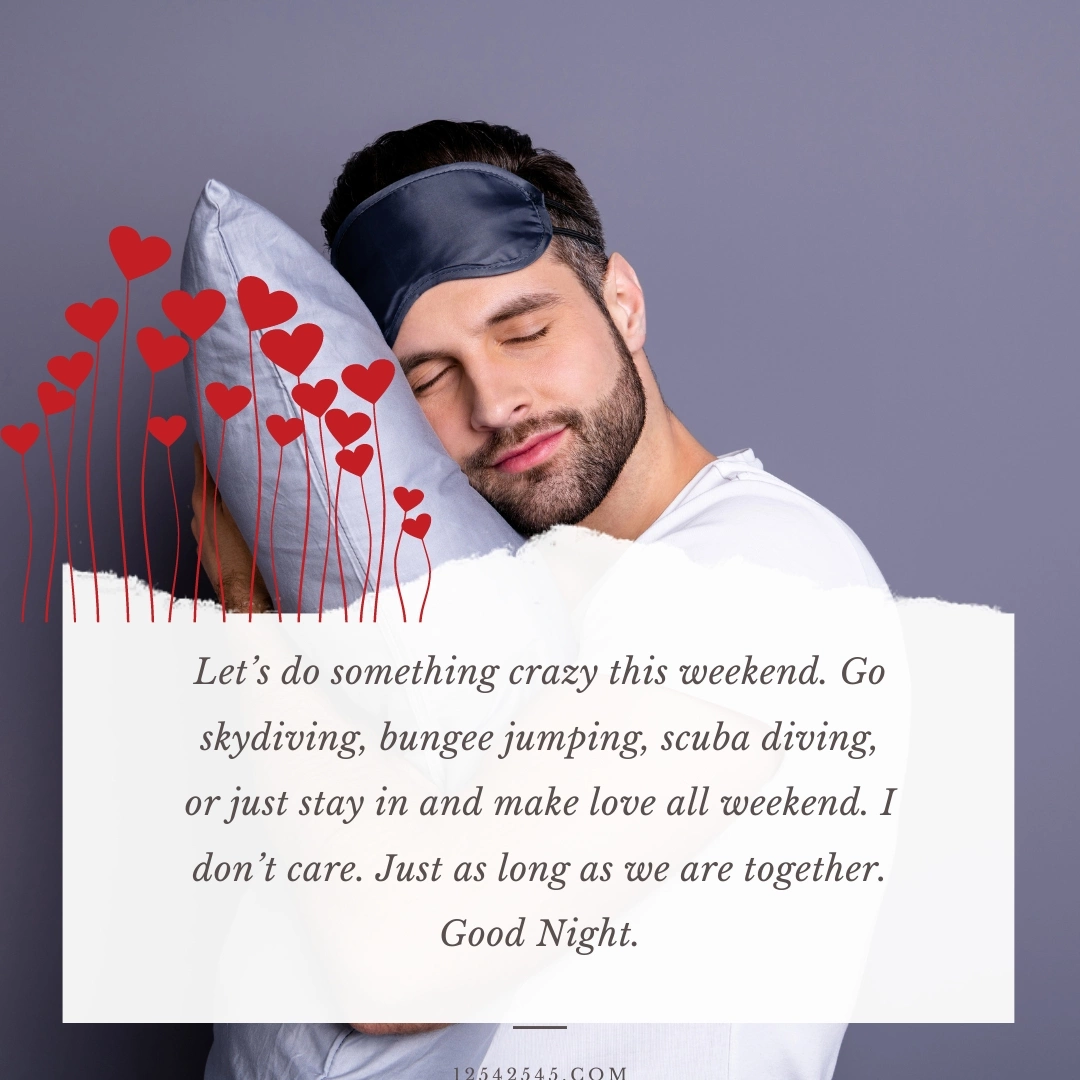 Let's do something crazy this weekend. Go skydiving, bungee jumping, scuba diving, or just stay in and make love all weekend. I don't care. Just as long as we are together. Good Night.