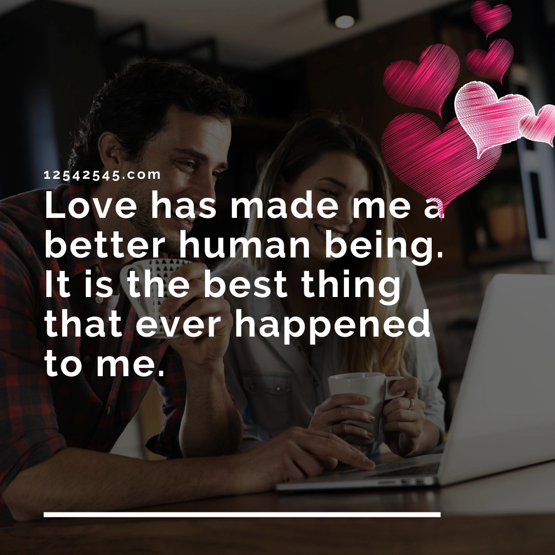 Love has made me a better human being. It is the best thing that ever happened to me.
