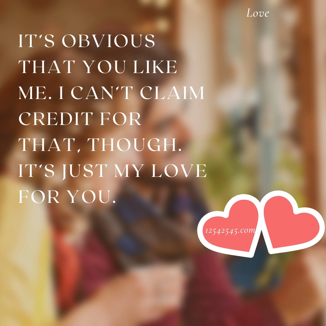 It's obvious that you like me. I can't claim credit for that, though. It's just my love for you.