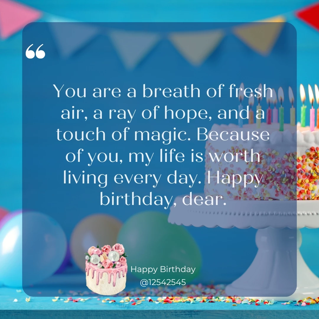 You are a breath of fresh air, a ray of hope, and a touch of magic. Because of you, my life is worth living every day. Happy birthday, dear.