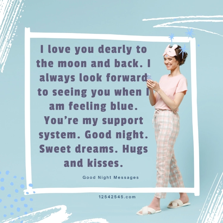 I love you dearly to the moon and back. I always look forward to seeing you when I am feeling blue. You're my support system. Good night. Sweet dreams. Hugs and kisses.