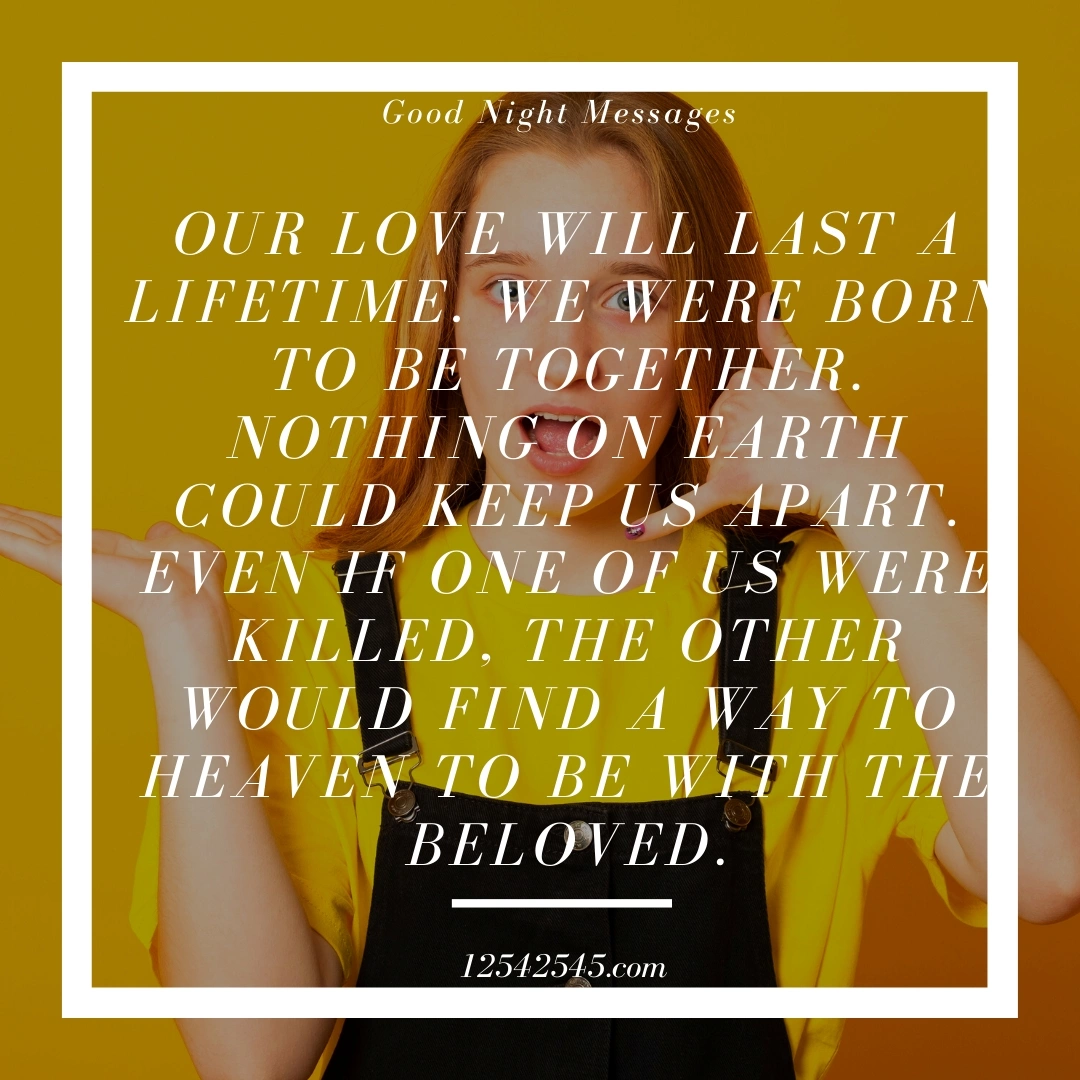 Our love will last a lifetime. We were born to be together. Nothing on earth could keep us apart. Even if one of us were killed, the other would find a way to heaven to be with the beloved.