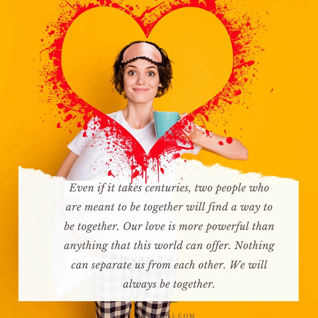 Even if it takes centuries, two people who are meant to be together will find a way to be together. Our love is more powerful than anything that this world can offer. Nothing can separate us from each other. We will always be together.