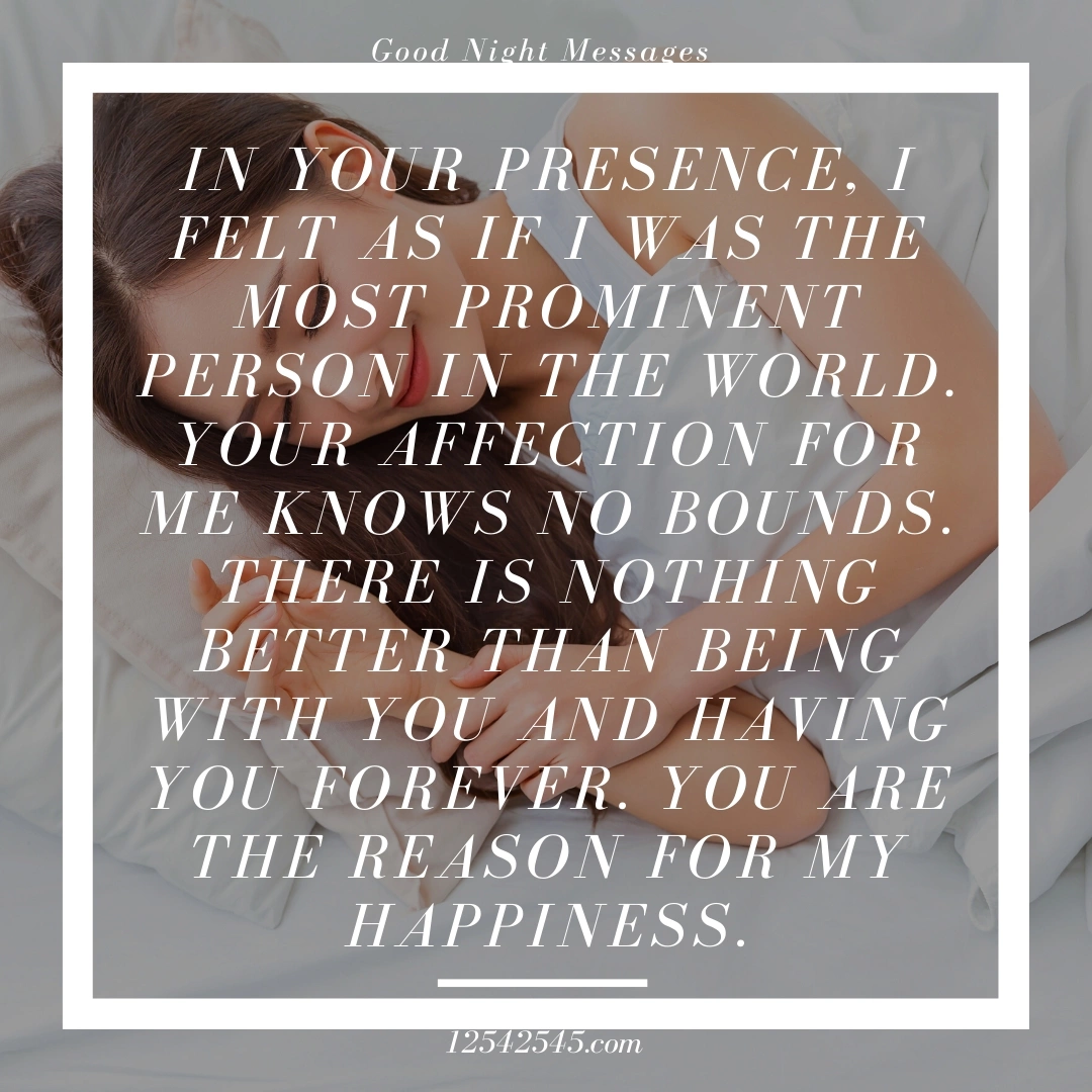 In your presence, I felt as if I was the most prominent person in the world. Your affection for me knows no bounds. There is nothing better than being with you and having you forever. You are the reason for my happiness.