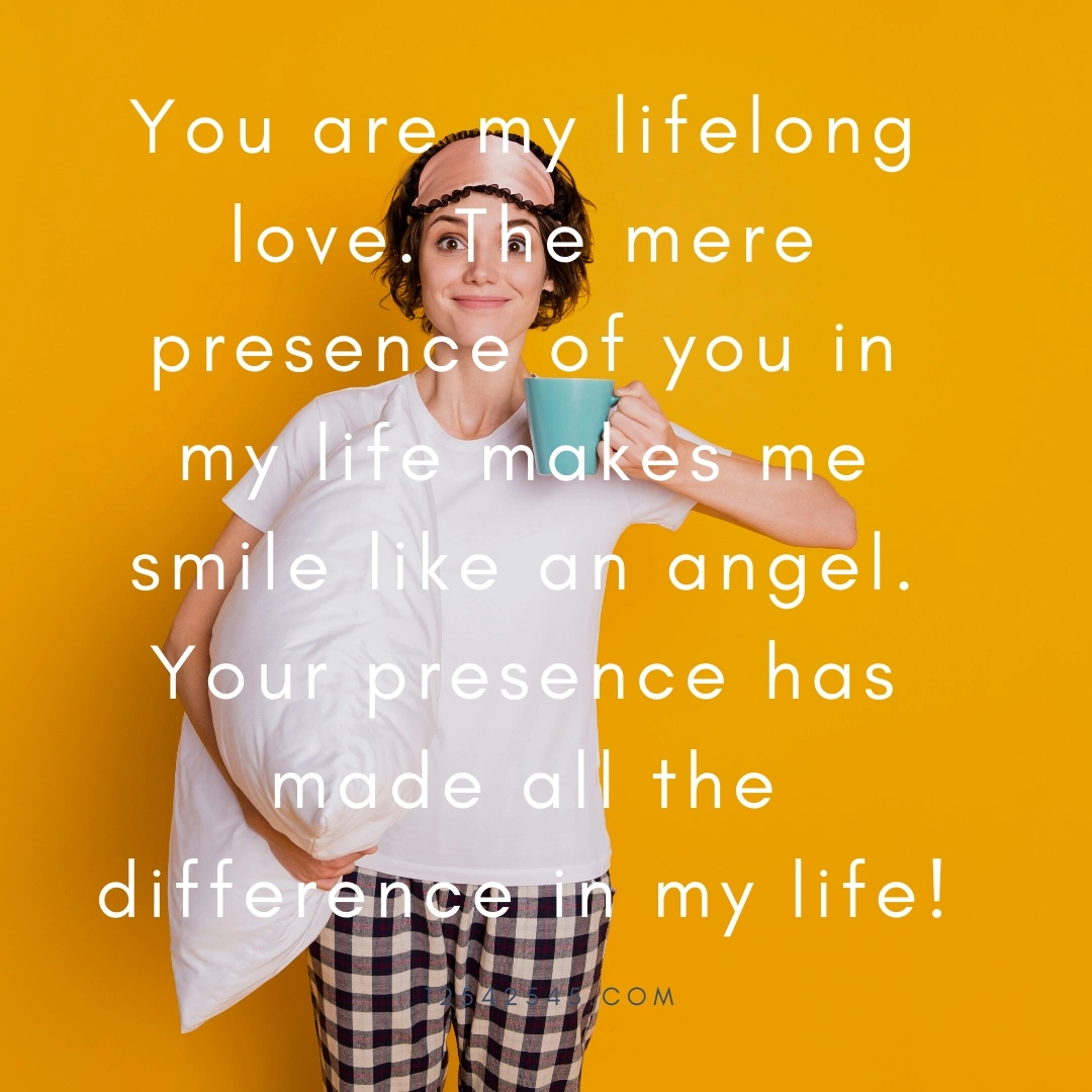 You are my lifelong love. The mere presence of you in my life makes me smile like an angel. Your presence has made all the difference in my life!