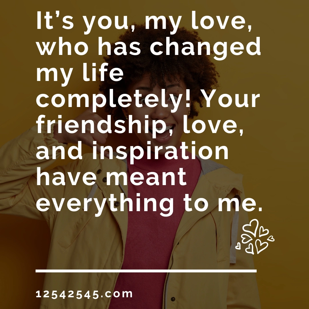 It's you, my love, who has changed my life completely! Your friendship, love, and inspiration have meant everything to me.