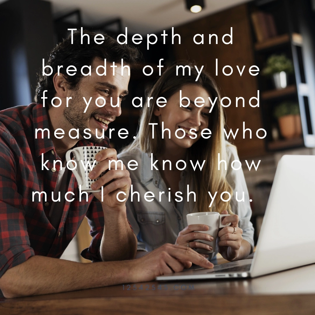 The depth and breadth of my love for you are beyond measure. Those who know me know how much I cherish you.