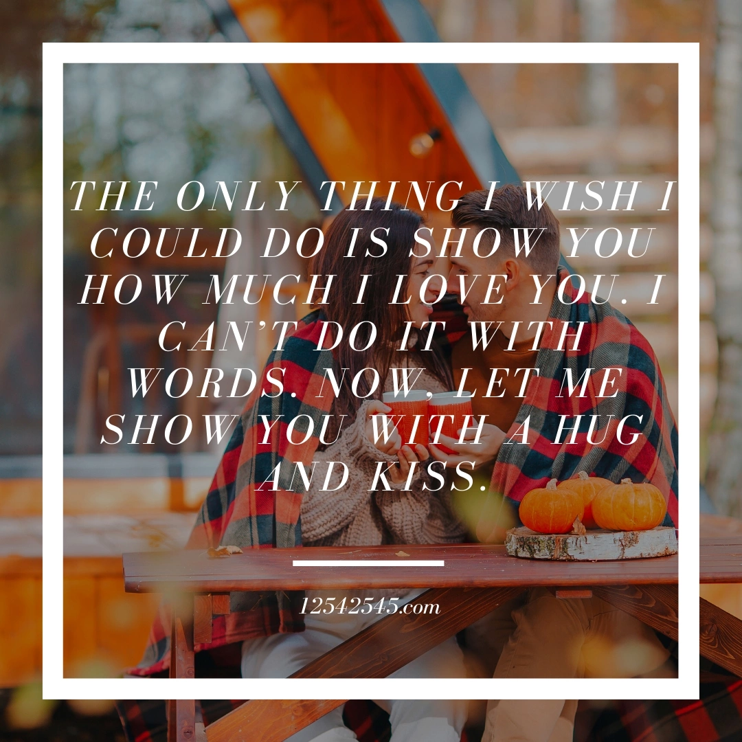 The only thing I wish I could do is show you how much I love you. I can't do it with words. Now, let me show you with a hug and kiss.