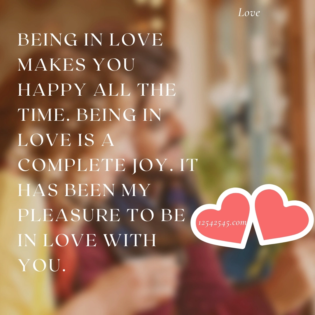 Being in love makes you happy all the time. Being in love is a complete joy. It has been my pleasure to be in love with you.