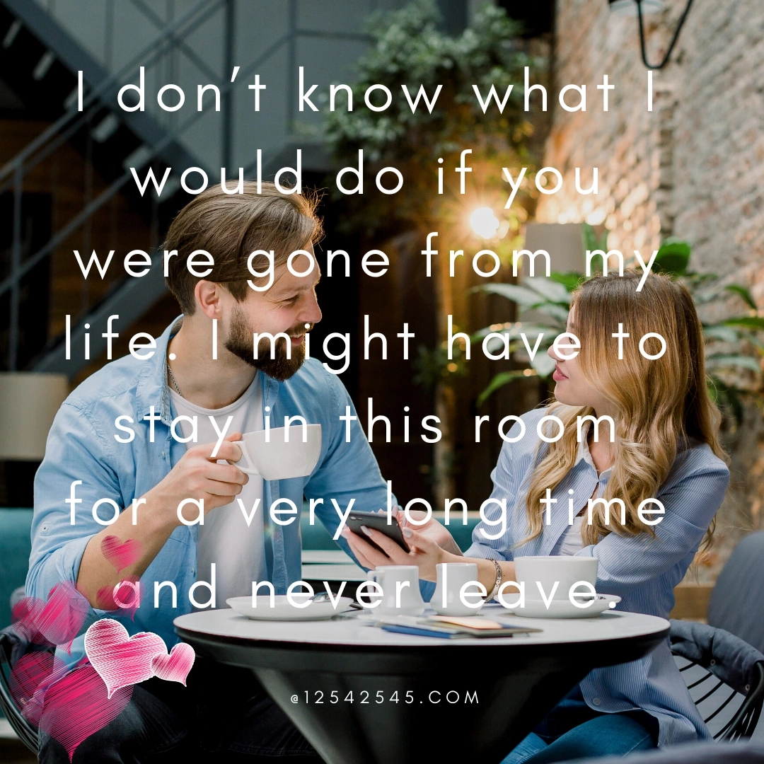 I don't know what I would do if you were gone from my life. I might have to stay in this room for a very long time and never leave.