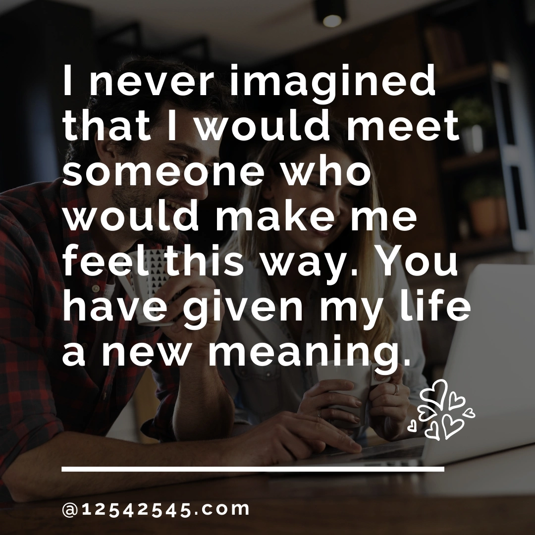 I never imagined that I would meet someone who would make me feel this way. You have given my life a new meaning.