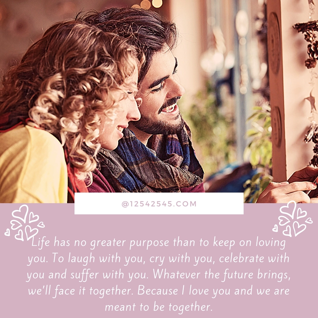 Life has no greater purpose than to keep on loving you. To laugh with you, cry with you, celebrate with you and suffer with you. Whatever the future brings, we'll face it together. Because I love you and we are meant to be together.