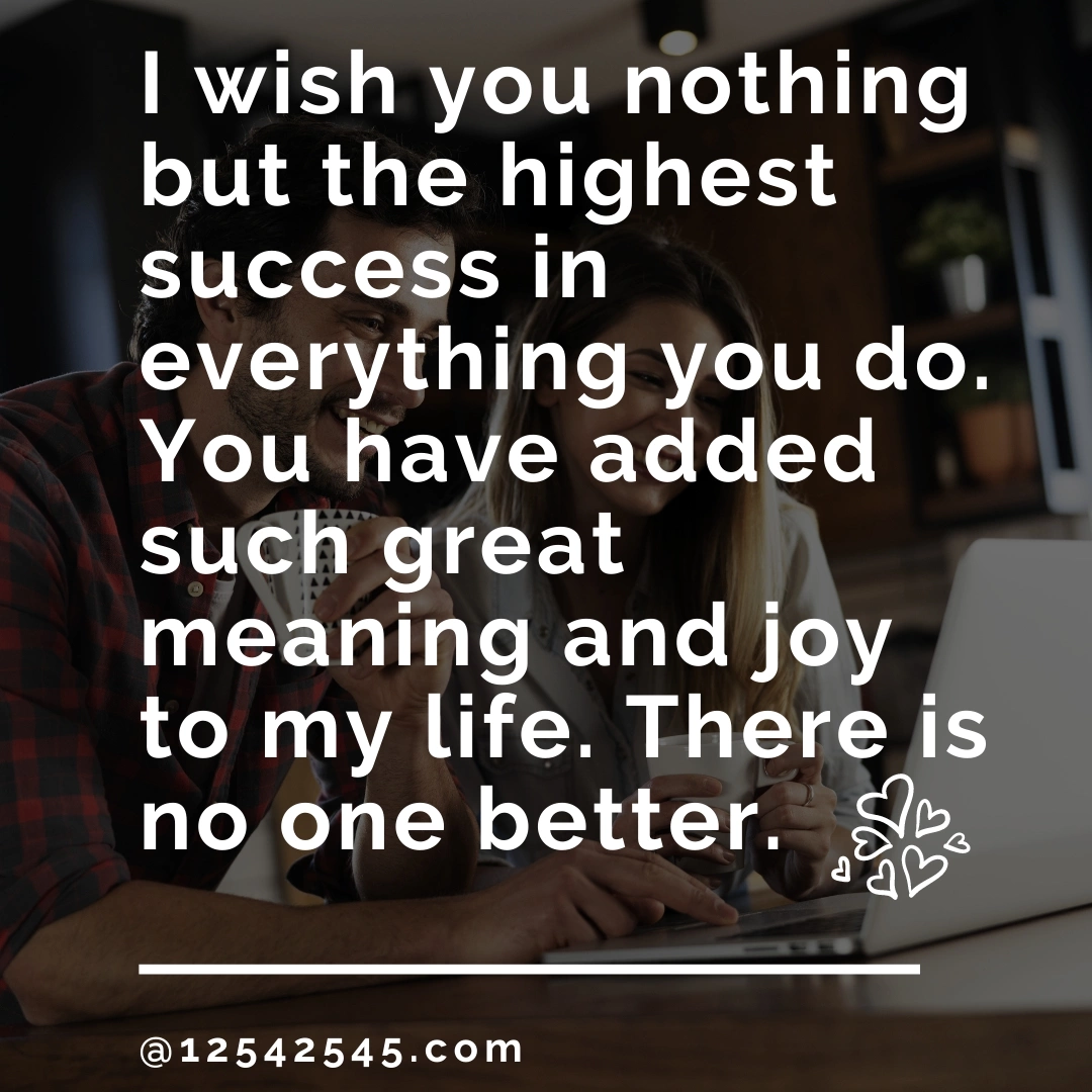 I wish you nothing but the highest success in everything you do. You have added such great meaning and joy to my life. There is no one better.