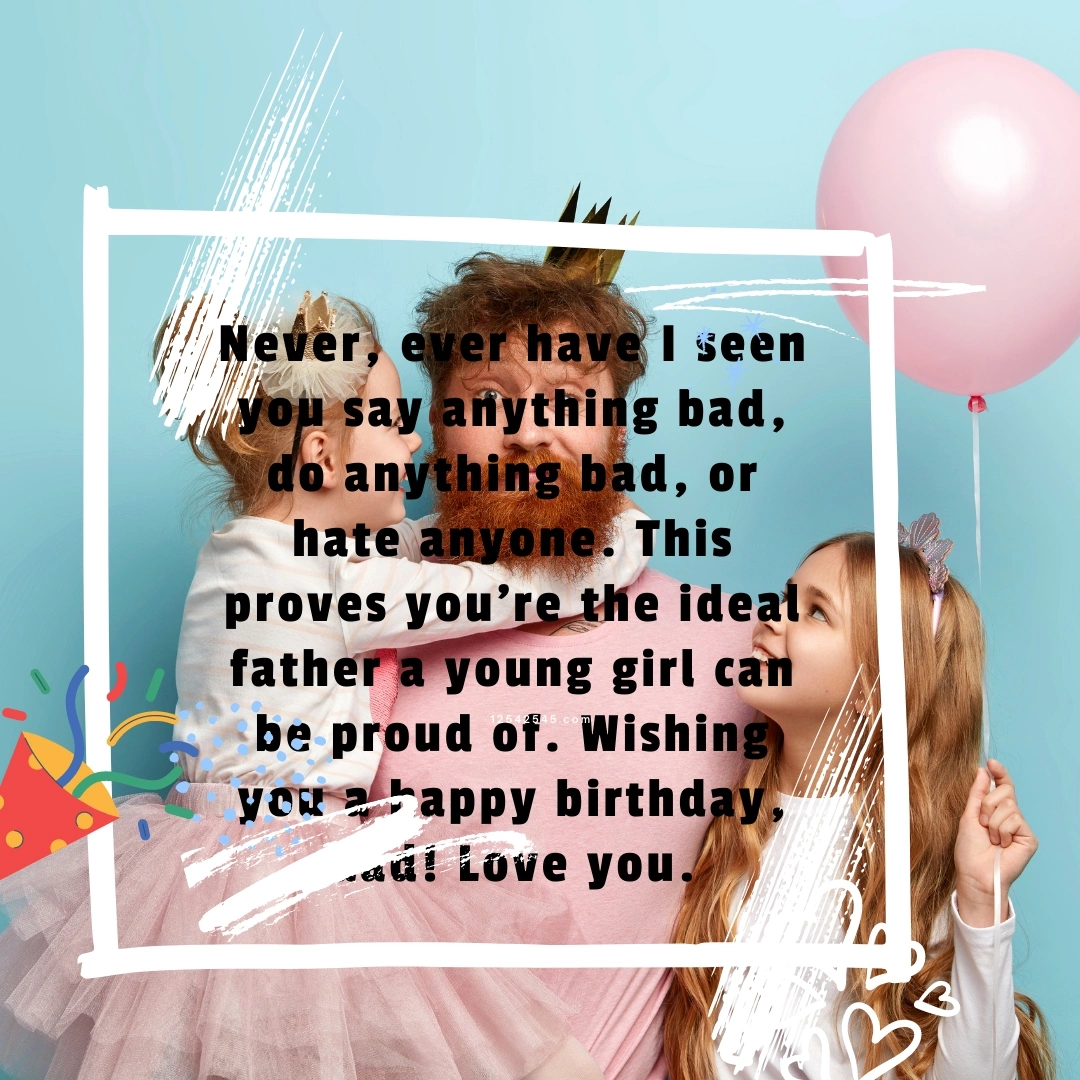Never, ever have I seen you say anything bad, do anything bad, or hate anyone. This proves you're the ideal father a young girl can be proud of. Wishing you a happy birthday, dad! Love you.