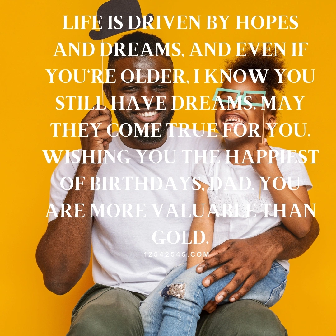 Life is driven by hopes and dreams, and even if you're older, I know you still have dreams. May they come true for you. Wishing you the happiest of birthdays, dad. You are more valuable than gold.