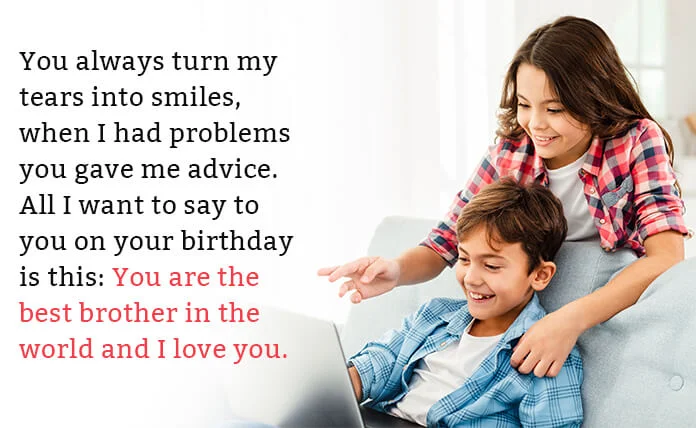 You always turn my tears into smiles, when I had problems you gave me advice. All I want to say to you on your birthday is this: you are the best brother in the world and I love you.