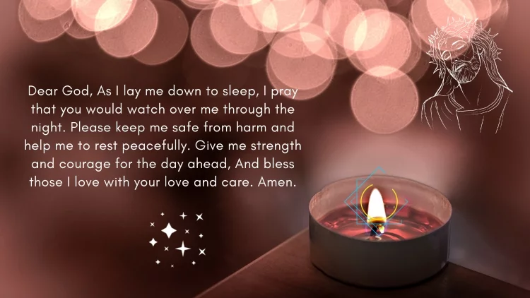 Dear God, As I lay me down to sleep, I pray that you would watch over me through the night. Please keep me safe from harm and help me to rest peacefully. Give me strength and courage for the day ahead, And bless those I love with your love and care. Amen.