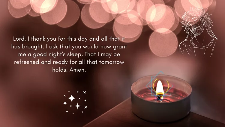 Lord, I thank you for this day and all that it has brought. I ask that you would now grant me a good night's sleep, That I may be refreshed and ready for all that tomorrow holds. Amen.