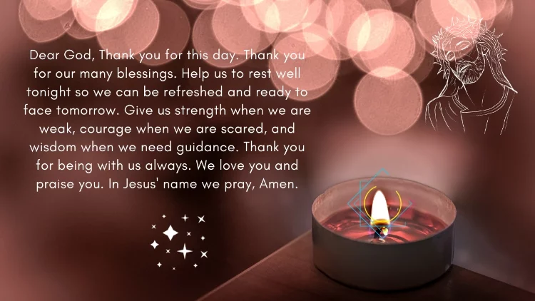 Dear God, Thank you for this day. Thank you for our many blessings. Help us to rest well tonight so we can be refreshed and ready to face tomorrow. Give us strength when we are weak, courage when we are scared, and wisdom when we need guidance. Thank you for being with us always. We love you and praise you. In Jesus' name we pray, Amen.