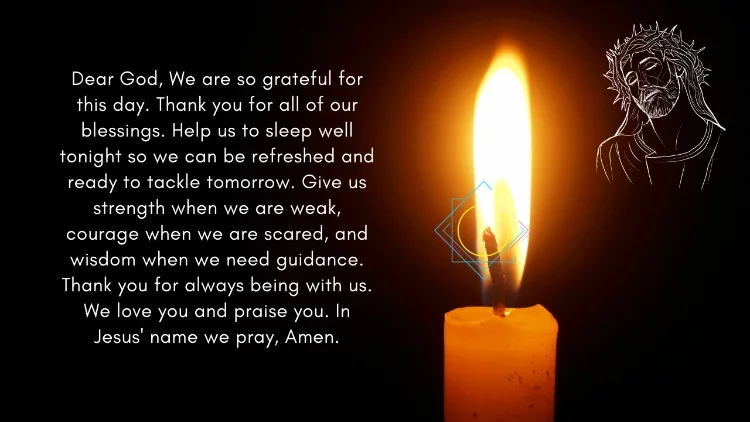 Dear God, We are so grateful for this day. Thank you for all of our blessings. Help us to sleep well tonight so we can be refreshed and ready to tackle tomorrow. Give us strength when we are weak, courage when we are scared, and wisdom when we need guidance. Thank you for always being with us. We love you and praise you. In Jesus' name we pray, Amen.