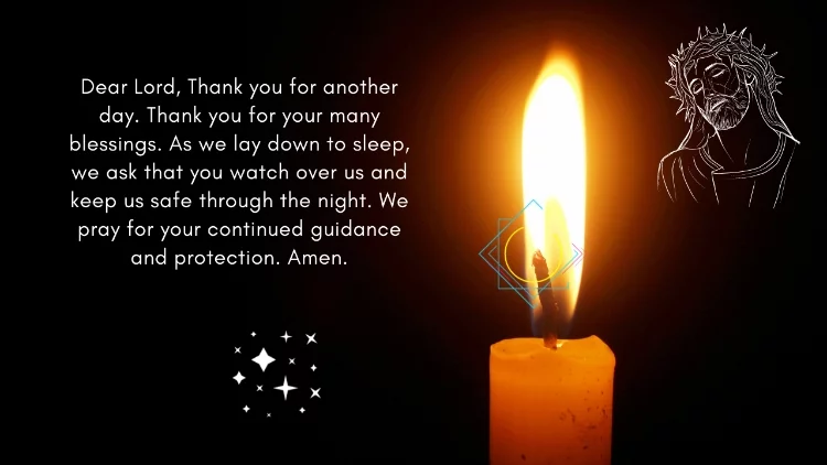 Dear Lord, Thank you for another day. Thank you for your many blessings. As we lay down to sleep, we ask that you watch over us and keep us safe through the night. We pray for your continued guidance and protection. Amen.