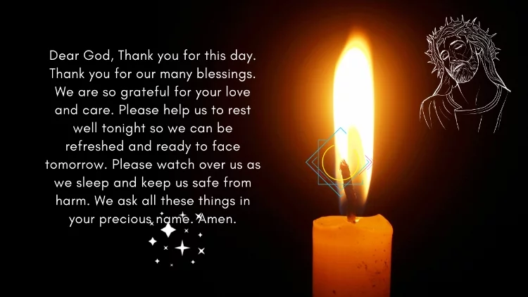 Dear God, Thank you for this day. Thank you for our many blessings. We are so grateful for your love and care. Please help us to rest well tonight so we can be refreshed and ready to face tomorrow. Please watch over us as we sleep and keep us safe from harm. We ask all these things in your precious name. Amen.