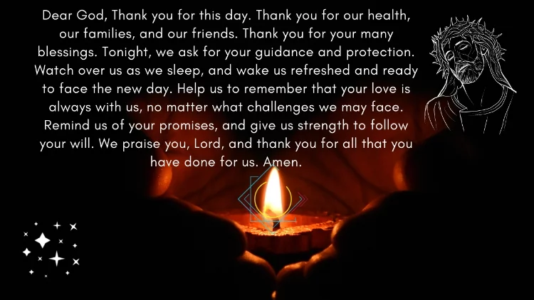Dear God, Thank you for this day. Thank you for our health, our families, and our friends. Thank you for your many blessings. Tonight, we ask for your guidance and protection. Watch over us as we sleep, and wake us refreshed and ready to face the new day. Help us to remember that your love is always with us, no matter what challenges we may face. Remind us of your promises, and give us strength to follow your will. We praise you, Lord, and thank you for all that you have done for us. Amen.