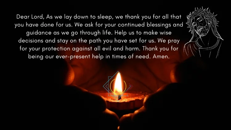 Dear Lord, As we lay down to sleep, we thank you for all that you have done for us. We ask for your continued blessings and guidance as we go through life. Help us to make wise decisions and stay on the path you have set for us. We pray for your protection against all evil and harm. Thank you for being our ever-present help in times of need. Amen.