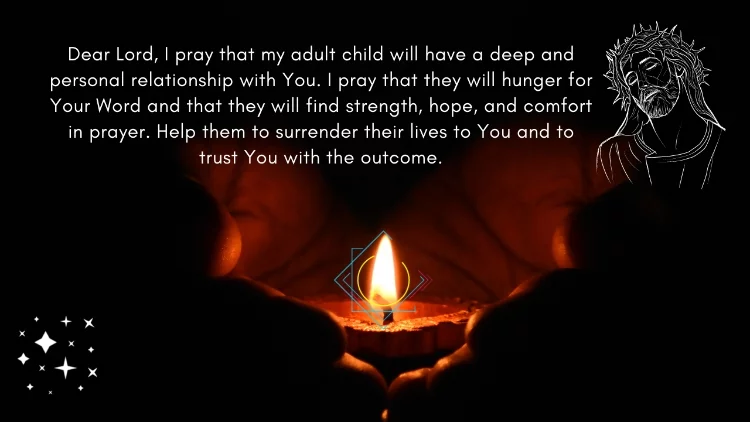 Dear Lord, I pray that my adult child will have a deep and personal relationship with You. I pray that they will hunger for Your Word and that they will find strength, hope, and comfort in prayer. Help them to surrender their lives to You and to trust You with the outcome.