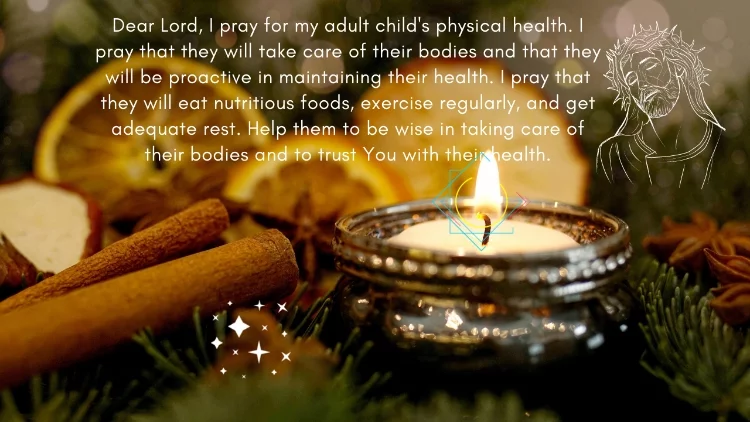 Dear Lord, I pray for my adult child's physical health. I pray that they will take care of their bodies and that they will be proactive in maintaining their health. I pray that they will eat nutritious foods, exercise regularly, and get adequate rest. Help them to be wise in taking care of their bodies and to trust You with their health.