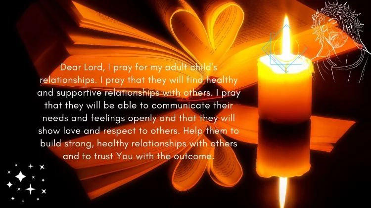 Dear Lord, I pray for my adult child's relationships. I pray that they will find healthy and supportive relationships with others. I pray that they will be able to communicate their needs and feelings openly and that they will show love and respect to others. Help them to build strong, healthy relationships with others and to trust You with the outcome.