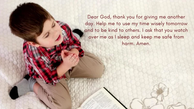 Dear God, thank you for giving me another day. Help me to use my time wisely tomorrow and to be kind to others. I ask that you watch over me as I sleep and keep me safe from harm. Amen.