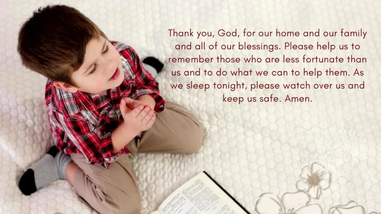 Thank you, God, for our home and our family and all of our blessings. Please help us to remember those who are less fortunate than us and to do what we can to help them. As we sleep tonight, please watch over us and keep us safe. Amen.