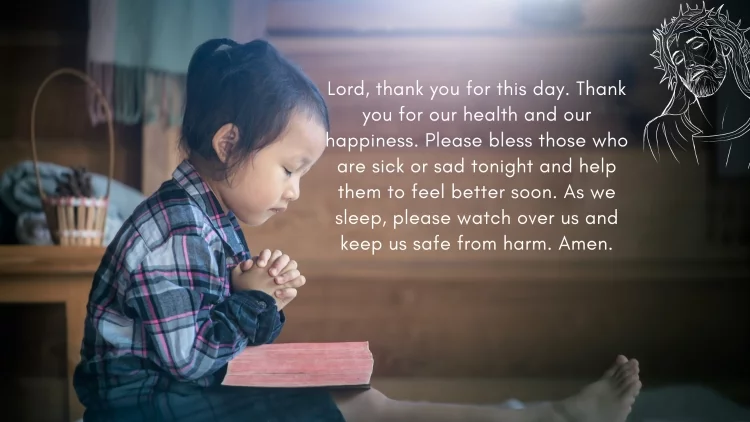 Lord, thank you for this day. Thank you for our health and our happiness. Please bless those who are sick or sad tonight and help them to feel better soon. As we sleep, please watch over us and keep us safe from harm. Amen.