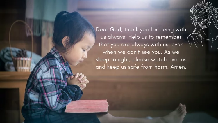 Dear God, thank you for being with us always. Help us to remember that you are always with us, even when we can't see you. As we sleep tonight, please watch over us and keep us safe from harm. Amen.