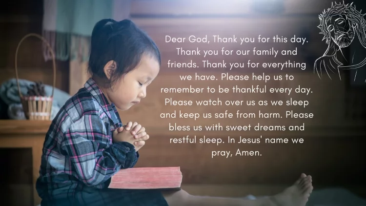 Dear God, Thank you for this day. Thank you for our family and friends. Thank you for everything we have. Please help us to remember to be thankful every day. Please watch over us as we sleep and keep us safe from harm. Please bless us with sweet dreams and restful sleep. In Jesus' name we pray, Amen.