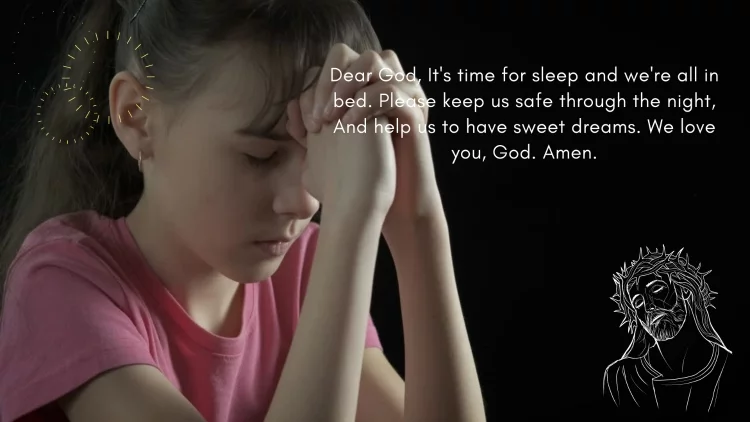 Dear God, It's time for sleep and we're all in bed. Please keep us safe through the night, And help us to have sweet dreams. We love you, God. Amen.
