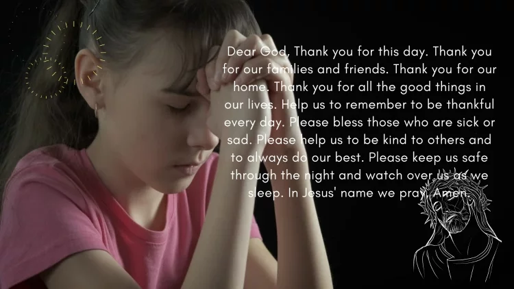 Dear God, Thank you for this day. Thank you for our families and friends. Thank you for our home. Thank you for all the good things in our lives. Help us to remember to be thankful every day. Please bless those who are sick or sad. Please help us to be kind to others and to always do our best. Please keep us safe through the night and watch over us as we sleep. In Jesus' name we pray, Amen.