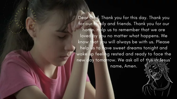 Dear God, Thank you for this day. Thank you for our family and friends. Thank you for our home. Help us to remember that we are loved by you no matter what happens. We know that you will always be with us. Please help us to have sweet dreams tonight and wake up feeling rested and ready to face the new day tomorrow. We ask all of this in Jesus' name, Amen.