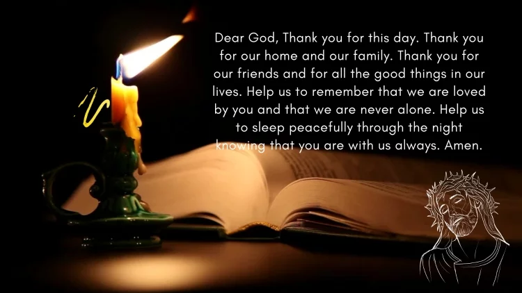 Dear God, Thank you for this day. Thank you for our home and our family. Thank you for our friends and for all the good things in our lives. Help us to remember that we are loved by you and that we are never alone. Help us to sleep peacefully through the night knowing that you are with us always. Amen.