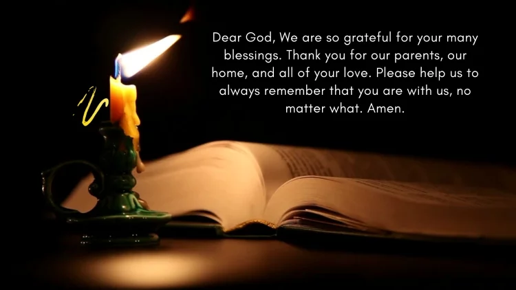Dear God, We are so grateful for your many blessings. Thank you for our parents, our home, and all of your love. Please help us to always remember that you are with us, no matter what. Amen.