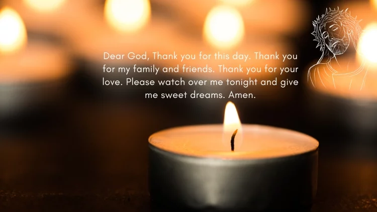 Dear God, Thank you for this day. Thank you for my family and friends. Thank you for your love. Please watch over me tonight and give me sweet dreams. Amen.