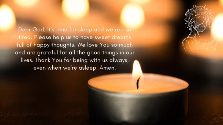 Dear God, It's time for sleep and we are so tired. Please help us to have sweet dreams full of happy thoughts. We love You so much and are grateful for all the good things in our lives. Thank You for being with us always, even when we're asleep. Amen.