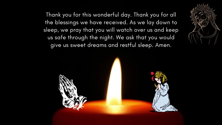 Thank you for this wonderful day. Thank you for all the blessings we have received. As we lay down to sleep, we pray that you will watch over us and keep us safe through the night. We ask that you would give us sweet dreams and restful sleep. Amen.