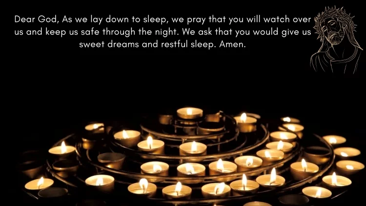 Dear God, As we lay down to sleep, we pray that you will watch over us and keep us safe through the night. We ask that you would give us sweet dreams and restful sleep. Amen.