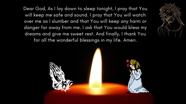 Dear God, As I lay down to sleep tonight, I pray that You will keep me safe and sound. I pray that You will watch over me as I slumber and that You will keep any harm or danger far away from me. I ask that You would bless my dreams and give me sweet rest. And finally, I thank You for all the wonderful blessings in my life. Amen.