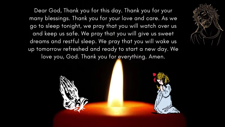 Dear God, Thank you for this day. Thank you for your many blessings. Thank you for your love and care. As we go to sleep tonight, we pray that you will watch over us and keep us safe. We pray that you will give us sweet dreams and restful sleep. We pray that you will wake us up tomorrow refreshed and ready to start a new day. We love you, God. Thank you for everything. Amen.