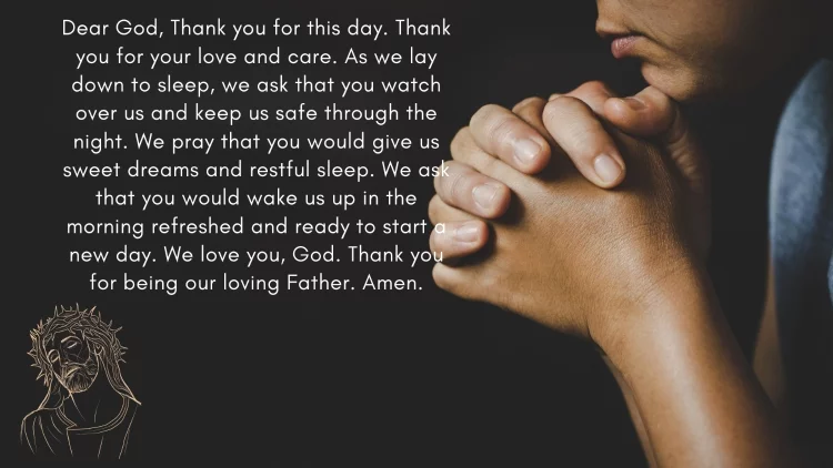 Lord, I thank You for this day. Thank You for Your blessings, protection and provision. Thank You for all the good things that have come my way. As I lay down to sleep, I pray that You would watch over me and keep me safe through the night. I pray that You would give me sweet dreams and restful sleep. In the morning, I pray that You would renew my strength and vigor, so that I may face the day with courage and confidence. Thank You, Lord, for hearing my prayer. Amen.