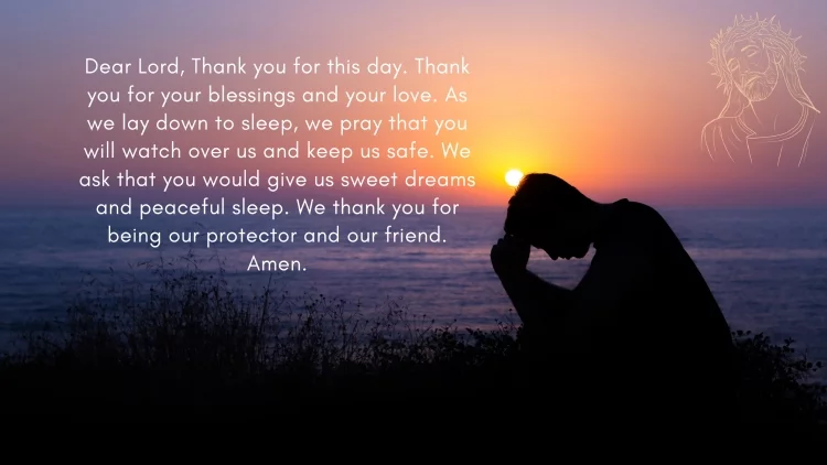 Dear God, Thank you for this day. Thank you for your love and care. As we lay down to sleep, we ask that you watch over us and keep us safe through the night. We pray that you would give us sweet dreams and restful sleep. We ask that you would wake us up in the morning refreshed and ready to start a new day. We love you, God. Thank you for being our loving Father. Amen.