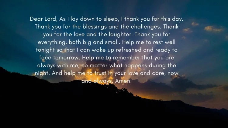 Dear Lord, As I lay down to sleep, I thank you for this day. Thank you for the blessings and the challenges. Thank you for the love and the laughter. Thank you for everything, both big and small. Help me to rest well tonight so that I can wake up refreshed and ready to face tomorrow. Help me to remember that you are always with me, no matter what happens during the night. And help me to trust in your love and care, now and always. Amen.